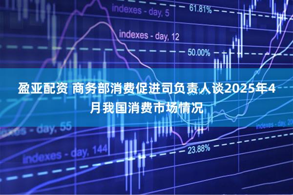 盈亚配资 商务部消费促进司负责人谈2025年4月我国消费市场情况