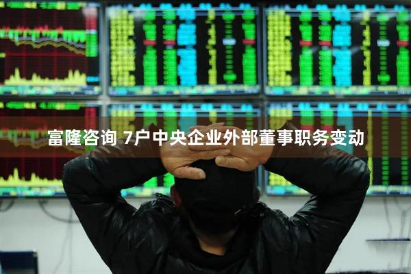 富隆咨询 7户中央企业外部董事职务变动