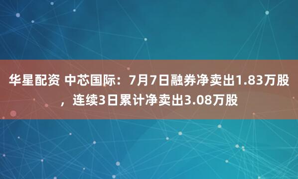 华星配资 中芯国际：7月7日融券净卖出1.83万股，连续3日累计净卖出3.08万股
