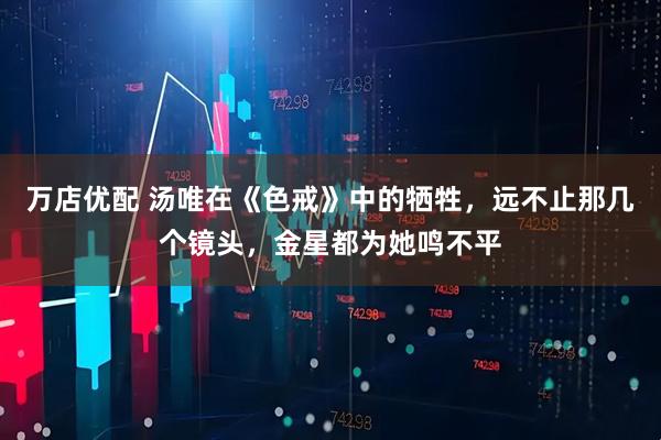 万店优配 汤唯在《色戒》中的牺牲，远不止那几个镜头，金星都为她鸣不平