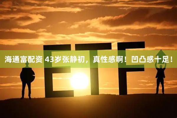 海通富配资 43岁张静初，真性感啊！凹凸感十足！