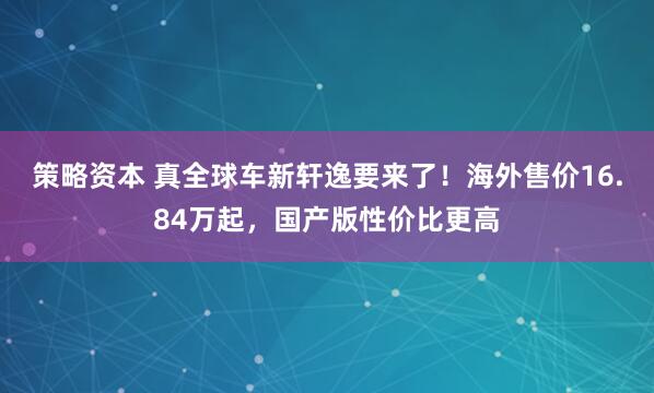 策略资本 真全球车新轩逸要来了！海外售价16.84万起，国产版性价比更高