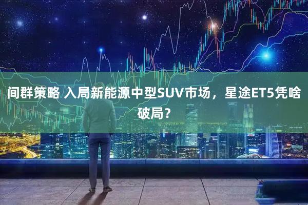 间群策略 入局新能源中型SUV市场，星途ET5凭啥破局？
