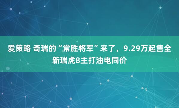 爱策略 奇瑞的“常胜将军”来了，9.29万起售全新瑞虎8主打油电同价