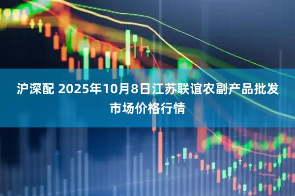 沪深配 2025年10月8日江苏联谊农副产品批发市场价格行情