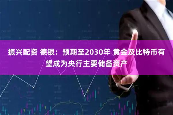 振兴配资 德银：预期至2030年 黄金及比特币有望成为央行主要储备资产