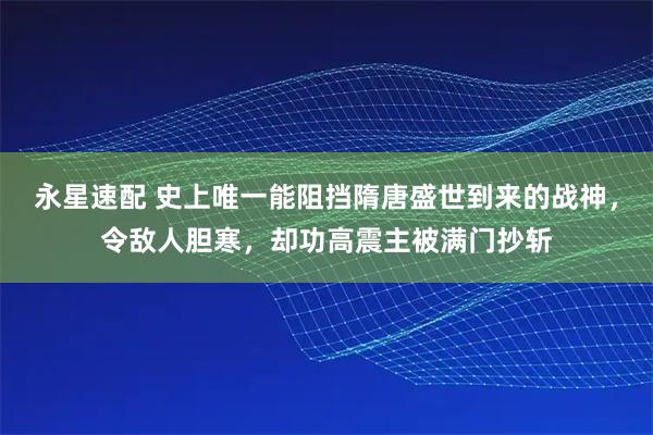永星速配 史上唯一能阻挡隋唐盛世到来的战神，令敌人胆寒，却功高震主被满门抄斩