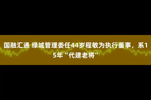 国融汇通 绿城管理委任44岁程敏为执行董事，系15年“代建老将”