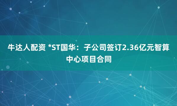 牛达人配资 *ST国华：子公司签订2.36亿元智算中心项目合同