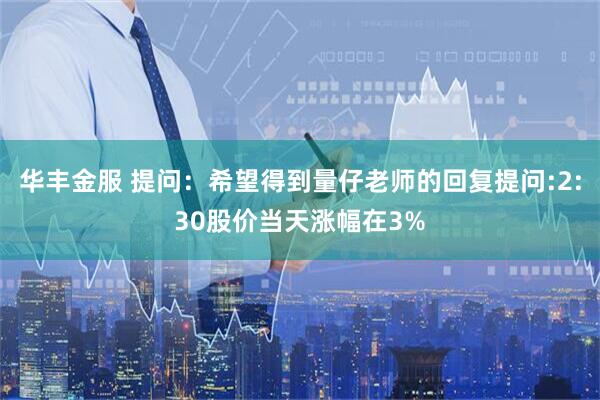 华丰金服 提问：希望得到量仔老师的回复提问:2:30股价当天涨幅在3%
