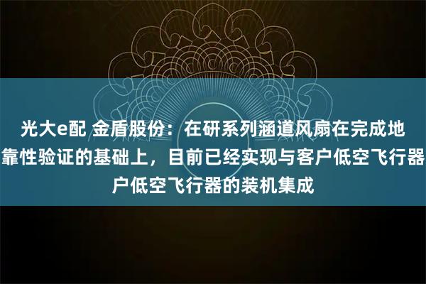光大e配 金盾股份：在研系列涵道风扇在完成地面性能及可靠性验证的基础上，目前已经实现与客户低空飞行器的装机集成