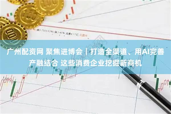 广州配资网 聚焦进博会｜打造全渠道、用AI完善产融结合 这些消费企业挖掘新商机