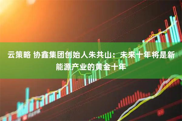 云策略 协鑫集团创始人朱共山：未来十年将是新能源产业的黄金十年