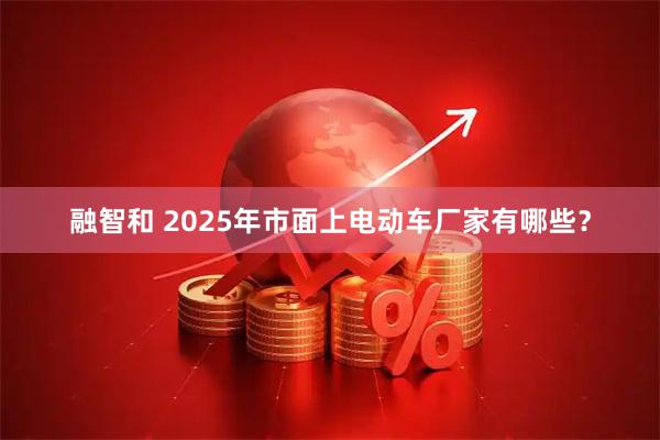 融智和 2025年市面上电动车厂家有哪些？