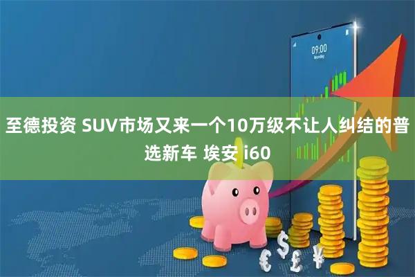 至德投资 SUV市场又来一个10万级不让人纠结的普选新车 埃安 i60