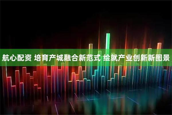 航心配资 培育产城融合新范式 绘就产业创新新图景