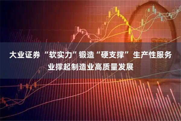 大业证券 “软实力”锻造“硬支撑” 生产性服务业撑起制造业高质量发展