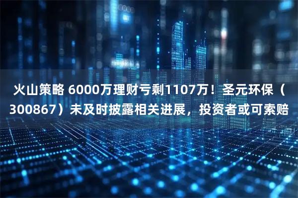火山策略 6000万理财亏剩1107万！圣元环保（300867）未及时披露相关进展，投资者或可索赔