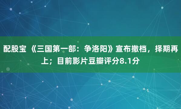 配股宝 《三国第一部：争洛阳》宣布撤档，择期再上；目前影片豆瓣评分8.1分