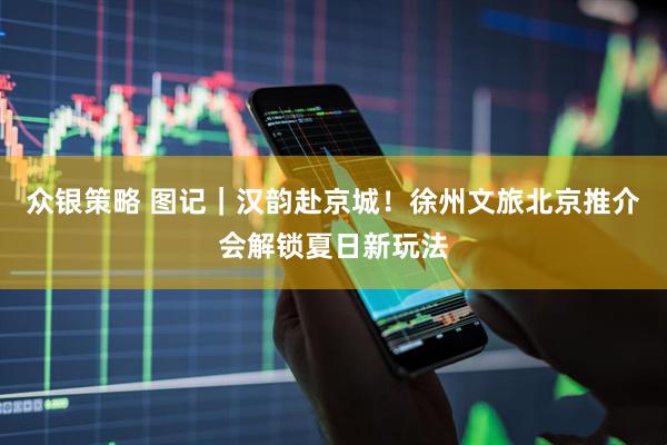 众银策略 图记｜汉韵赴京城！徐州文旅北京推介会解锁夏日新玩法