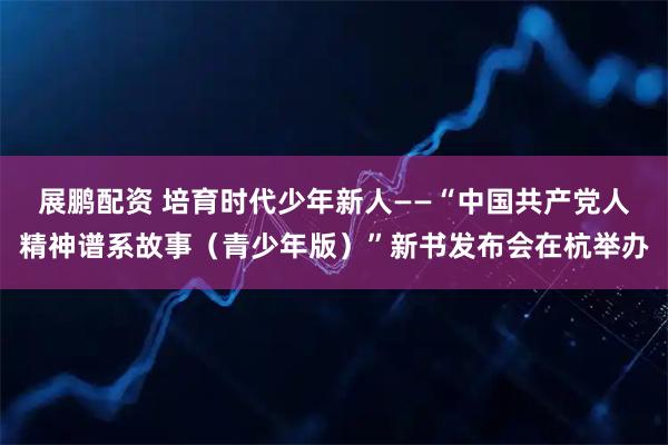 展鹏配资 培育时代少年新人——“中国共产党人精神谱系故事（青少年版）”新书发布会在杭举办